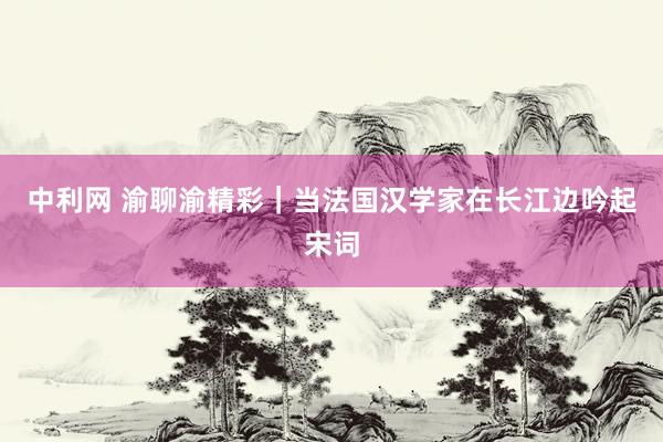中利网 渝聊渝精彩｜当法国汉学家在长江边吟起宋词