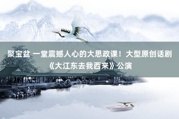 聚宝盆 一堂震撼人心的大思政课！大型原创话剧《大江东去我西来》公演