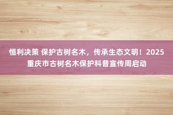 恒利决策 保护古树名木，传承生态文明！2025重庆市古树名木保护科普宣传周启动