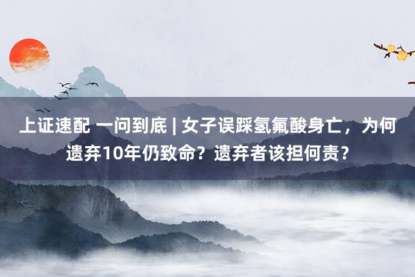上证速配 一问到底 | 女子误踩氢氟酸身亡，为何遗弃10年仍致命？遗弃者该担何责？