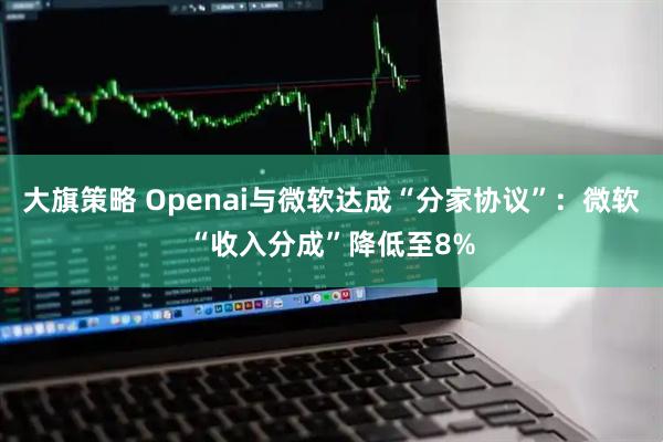 大旗策略 Openai与微软达成“分家协议”：微软“收入分成”降低至8%