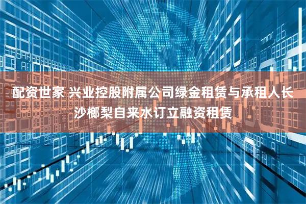 配资世家 兴业控股附属公司绿金租赁与承租人长沙榔梨自来水订立融资租赁