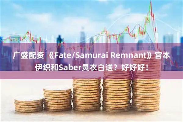 广盛配资 《Fate/Samurai Remnant》宫本伊织和Saber灵衣白送？好好好！