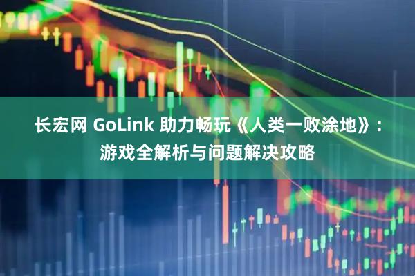 长宏网 GoLink 助力畅玩《人类一败涂地》：游戏全解析与问题解决攻略