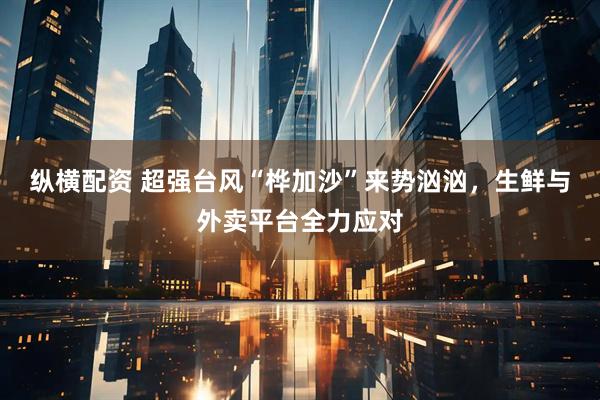 纵横配资 超强台风“桦加沙”来势汹汹，生鲜与外卖平台全力应对