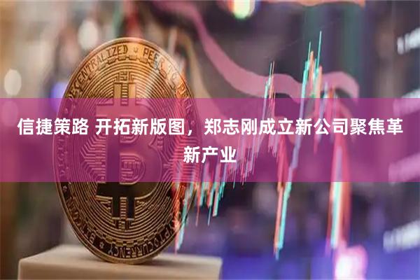 信捷策路 开拓新版图，郑志刚成立新公司聚焦革新产业