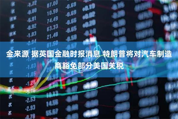 金来源 据英国金融时报消息 特朗普将对汽车制造商豁免部分美国关税