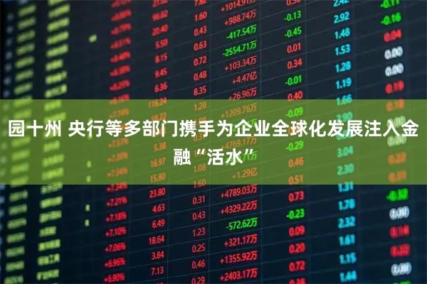 园十州 央行等多部门携手为企业全球化发展注入金融“活水”