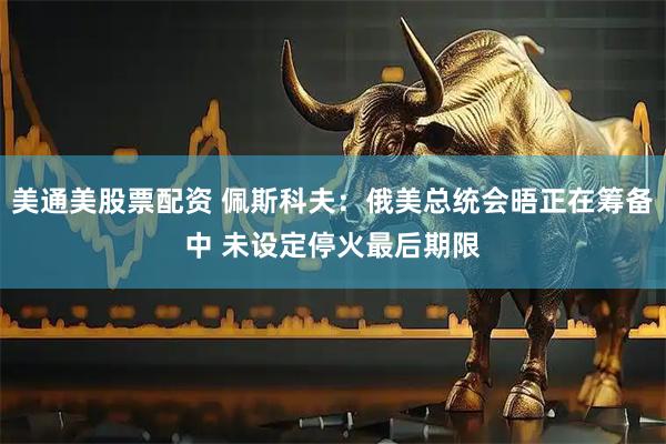 美通美股票配资 佩斯科夫：俄美总统会晤正在筹备中 未设定停火最后期限