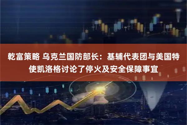 乾富策略 乌克兰国防部长：基辅代表团与美国特使凯洛格讨论了停火及安全保障事宜