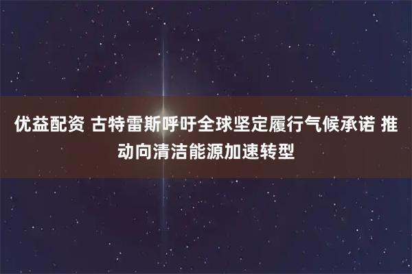 优益配资 古特雷斯呼吁全球坚定履行气候承诺 推动向清洁能源加速转型