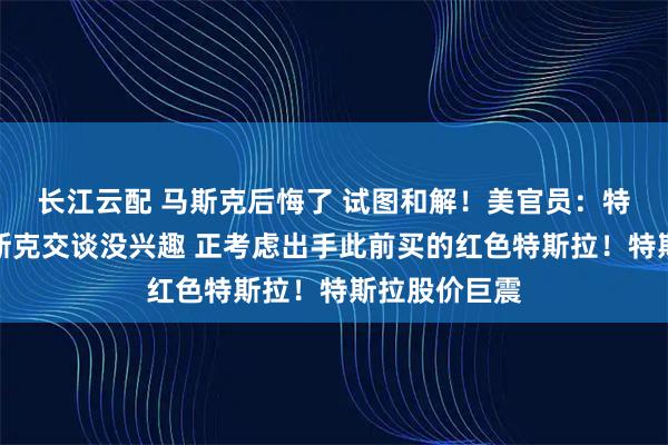 长江云配 马斯克后悔了 试图和解！美官员：特朗普对与马斯克交谈没兴趣 正考虑出手此前买的红色特斯拉！特斯拉股价巨震