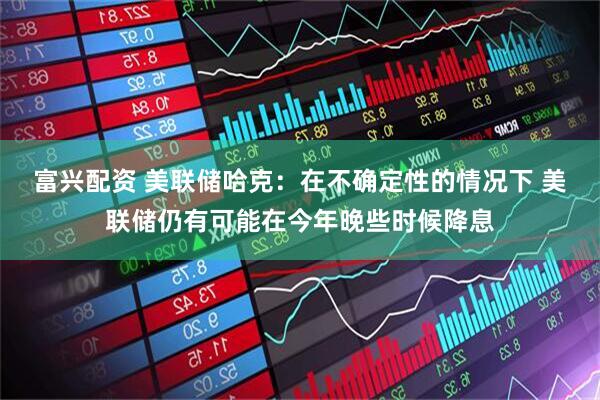 富兴配资 美联储哈克：在不确定性的情况下 美联储仍有可能在今年晚些时候降息