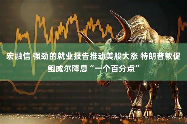 宏融信 强劲的就业报告推动美股大涨 特朗普敦促鲍威尔降息“一个百分点”