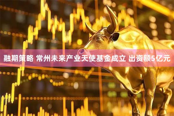 融期策略 常州未来产业天使基金成立 出资额5亿元