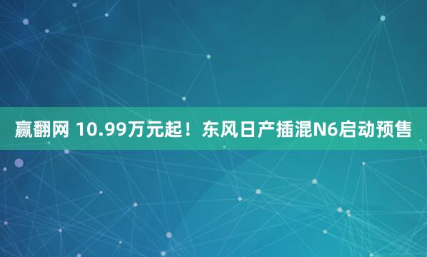 赢翻网 10.99万元起！东风日产插混N6启动预售