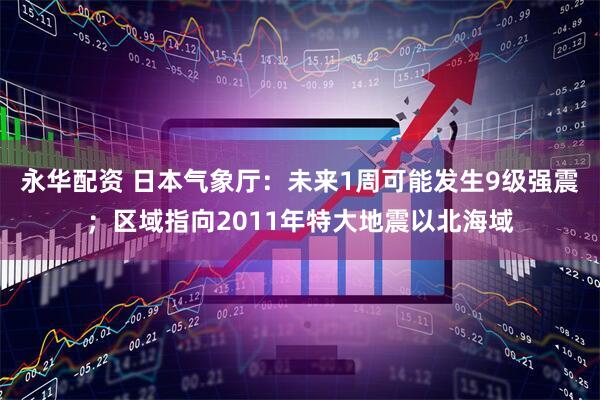 永华配资 日本气象厅：未来1周可能发生9级强震；区域指向2011年特大地震以北海域