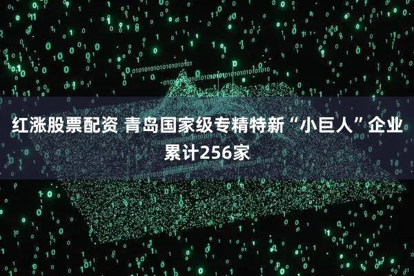 红涨股票配资 青岛国家级专精特新“小巨人”企业累计256家