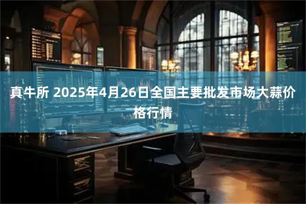 真牛所 2025年4月26日全国主要批发市场大蒜价格行情