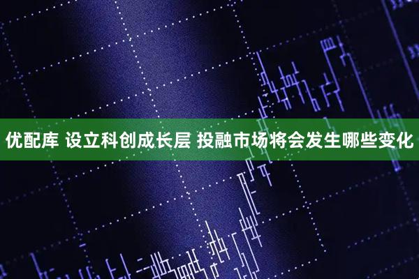 优配库 设立科创成长层 投融市场将会发生哪些变化