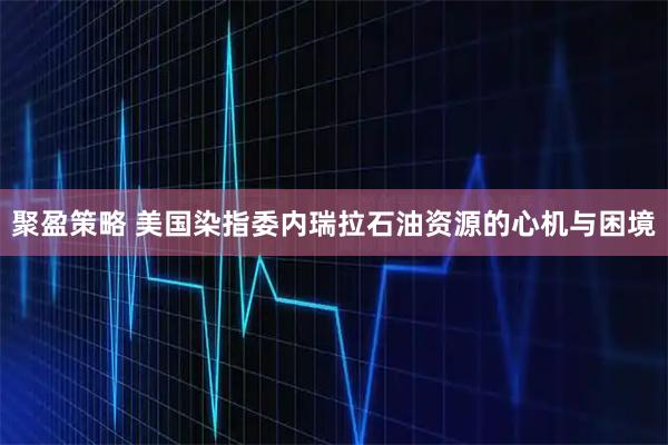聚盈策略 美国染指委内瑞拉石油资源的心机与困境