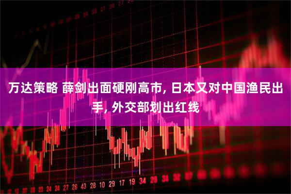 万达策略 薛剑出面硬刚高市, 日本又对中国渔民出手, 外交部划出红线