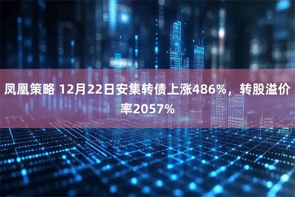 凤凰策略 12月22日安集转债上涨486%，转股溢价率2057%