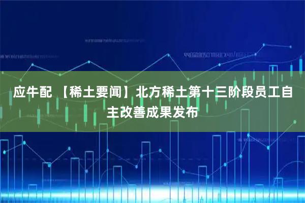 应牛配 【稀土要闻】北方稀土第十三阶段员工自主改善成果发布