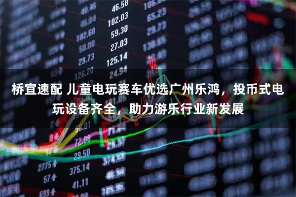 桥宜速配 儿童电玩赛车优选广州乐鸿，投币式电玩设备齐全，助力游乐行业新发展