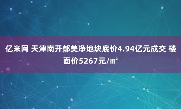亿米网 天津南开郁美净地块底价4.94亿元成交 楼面价5267元/㎡